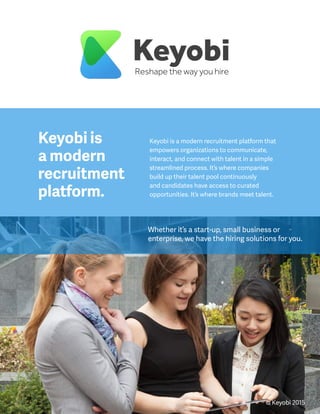 Keyobi is a modern recruitment platform that
empowers organizations to communicate,
interact, and connect with talent in a simple
streamlined process. It’s where companies
build up their talent pool continuously
and candidates have access to curated
opportunities. It’s where brands meet talent.
Whether it’s a start-up, small business or
enterprise, we have the hiring solutions for you.
Keyobi
Keyobi is
a modern
recruitment
platform.
Reshape the way you hire
© Keyobi 2015
 