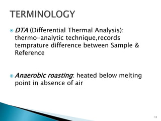  DTA (Differential Thermal Analysis):
thermo-analytic technique,records
temprature difference between Sample &
Reference
 Anaerobic roasting: heated below melting
point in absence of air
11
 