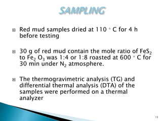 13
 Red mud samples dried at 110 ◦ C for 4 h
before testing
 30 g of red mud contain the mole ratio of FeS2
to Fe2 O3 was 1:4 or 1:8 roasted at 600 ◦ C for
30 min under N2 atmosphere.
 The thermogravimetric analysis (TG) and
differential thermal analysis (DTA) of the
samples were performed on a thermal
analyzer
 