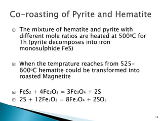 18
 The mixture of hematite and pyrite with
different mole ratios are heated at 500ᵒC for
1h (pyrite decomposes into iron
monosulphide FeS)
 When the temprature reaches from 525-
600ᵒC hematite could be transformed into
roasted Magnetite
 FeS2 + 4Fe2O3 = 3Fe3O4 + 2S
 2S + 12Fe2O3 = 8Fe3O4 + 2SO2
 