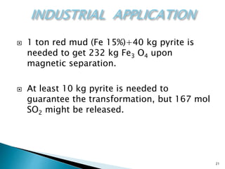21
 1 ton red mud (Fe 15%)+40 kg pyrite is
needed to get 232 kg Fe3 O4 upon
magnetic separation.
 At least 10 kg pyrite is needed to
guarantee the transformation, but 167 mol
SO2 might be released.
 
