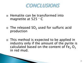 23
 Hematite can be transformed into
magnetite at 525 ◦ C
 The released SO2 used for sulfuric acid
production
 This method is expected to be applied in
industry only if the amount of the pyrite is
calculated based on the content of Fe2 O3
in red mud.
 