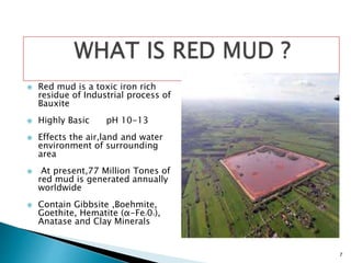7
WHAT IS RED MUD ?
 Red mud is a toxic iron rich
residue of Industrial process of
Bauxite
 Highly Basic pH 10-13
 Effects the air,land and water
environment of surrounding
area
 At present,77 Million Tones of
red mud is generated annually
worldwide
 Contain Gibbsite ,Boehmite,
Goethite, Hematite (α-Fe203),
Anatase and Clay Minerals
 