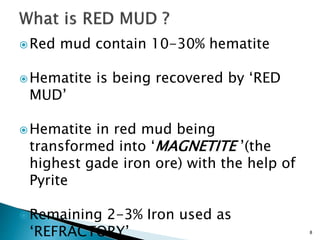 8
Red mud contain 10-30% hematite
Hematite is being recovered by ‘RED
MUD’
Hematite in red mud being
transformed into ‘MAGNETITE ’(the
highest gade iron ore) with the help of
Pyrite
Remaining 2-3% Iron used as
‘REFRACTORY’
 