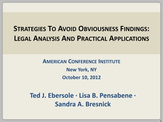 STRATEGIES TO AVOID OBVIOUSNESS FINDINGS:
LEGAL ANALYSIS AND PRACTICAL APPLICATIONS
AMERICAN CONFERENCE INSTITUTE
New York, NY
October 10, 2012

Ted J. Ebersole ∙ Lisa B. Pensabene ∙
Sandra A. Bresnick
1

 