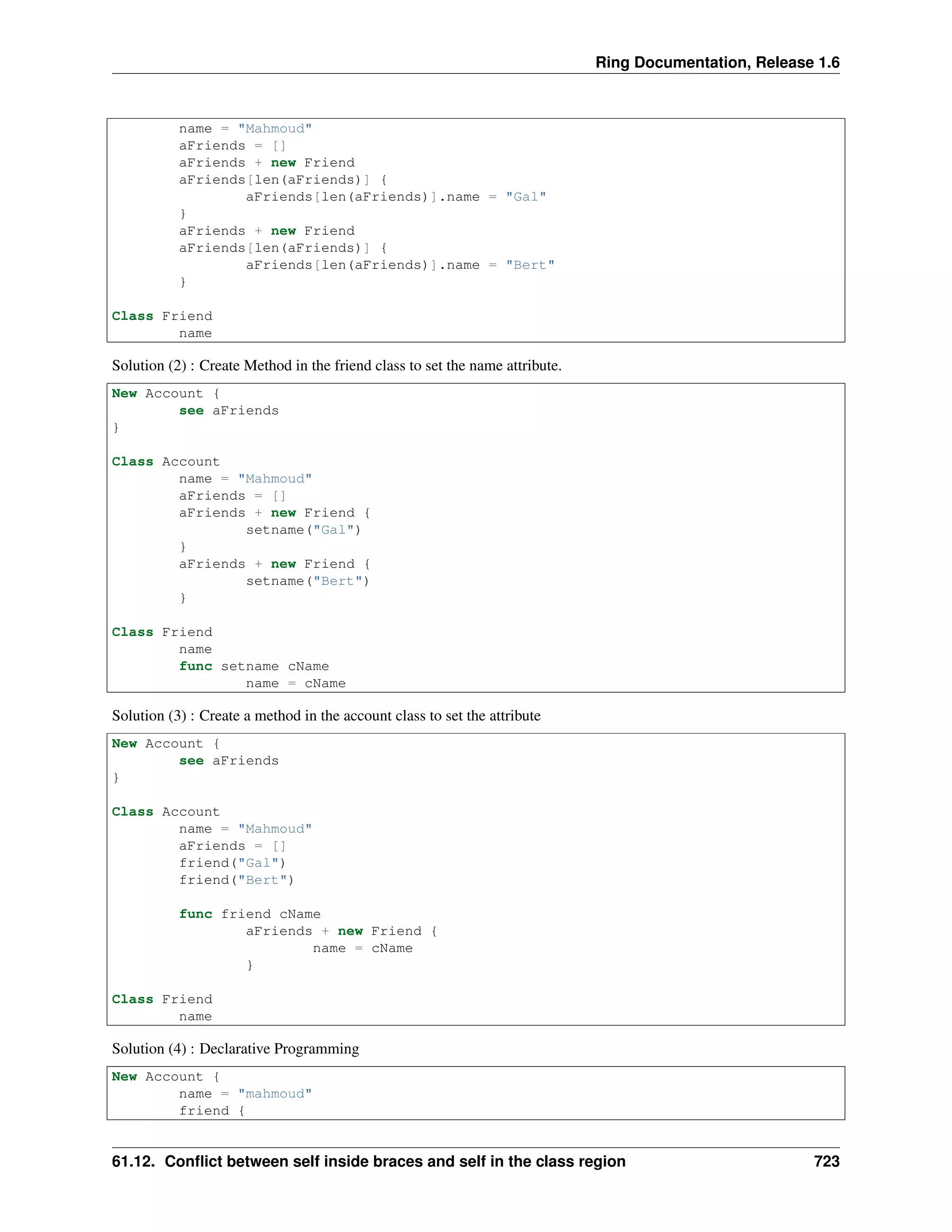 Ring Documentation, Release 1.6
name = "Mahmoud"
aFriends = []
aFriends + new Friend
aFriends[len(aFriends)] {
aFriends[len(aFriends)].name = "Gal"
}
aFriends + new Friend
aFriends[len(aFriends)] {
aFriends[len(aFriends)].name = "Bert"
}
Class Friend
name
Solution (2) : Create Method in the friend class to set the name attribute.
New Account {
see aFriends
}
Class Account
name = "Mahmoud"
aFriends = []
aFriends + new Friend {
setname("Gal")
}
aFriends + new Friend {
setname("Bert")
}
Class Friend
name
func setname cName
name = cName
Solution (3) : Create a method in the account class to set the attribute
New Account {
see aFriends
}
Class Account
name = "Mahmoud"
aFriends = []
friend("Gal")
friend("Bert")
func friend cName
aFriends + new Friend {
name = cName
}
Class Friend
name
Solution (4) : Declarative Programming
New Account {
name = "mahmoud"
friend {
61.12. Conﬂict between self inside braces and self in the class region 723
 