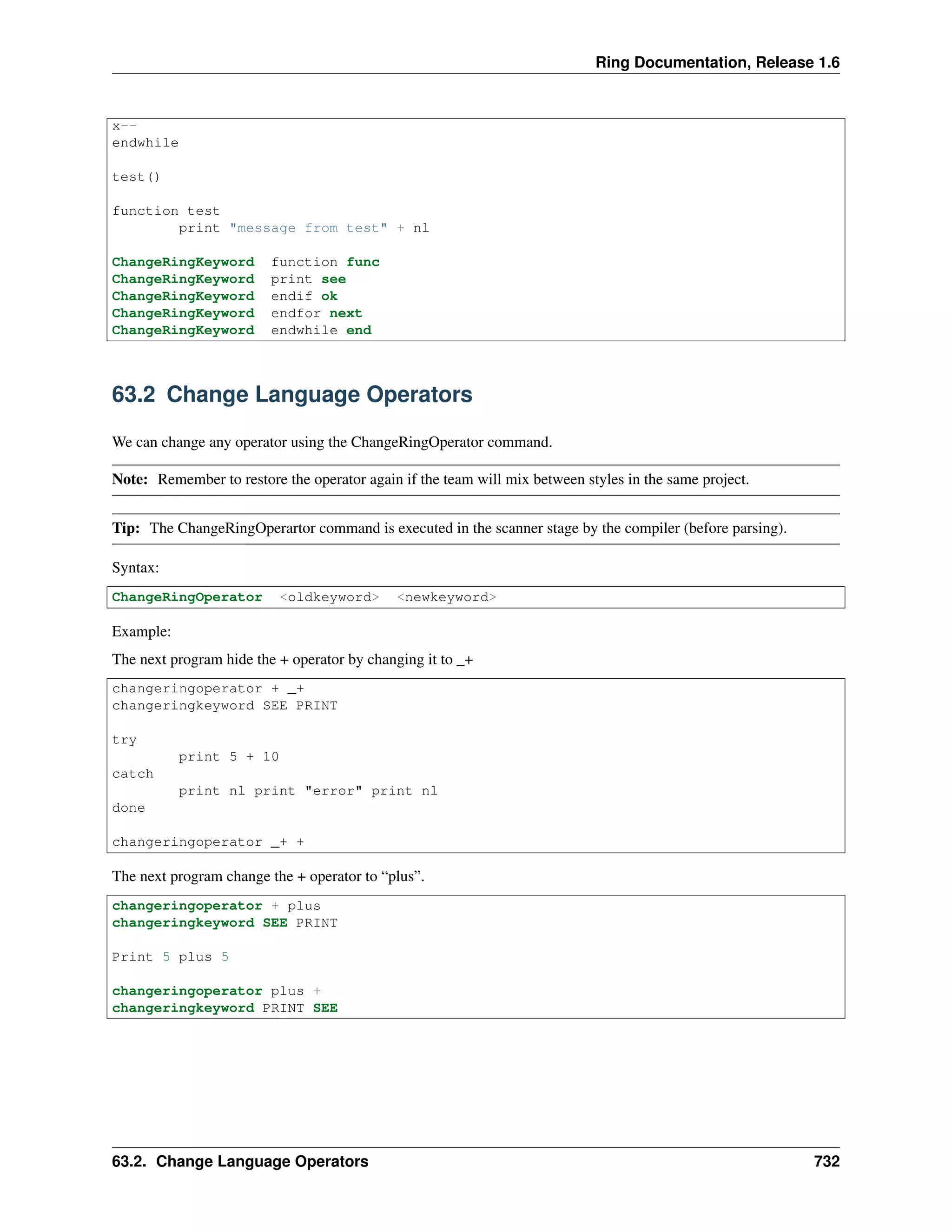 Ring Documentation, Release 1.6
x--
endwhile
test()
function test
print "message from test" + nl
ChangeRingKeyword function func
ChangeRingKeyword print see
ChangeRingKeyword endif ok
ChangeRingKeyword endfor next
ChangeRingKeyword endwhile end
63.2 Change Language Operators
We can change any operator using the ChangeRingOperator command.
Note: Remember to restore the operator again if the team will mix between styles in the same project.
Tip: The ChangeRingOperartor command is executed in the scanner stage by the compiler (before parsing).
Syntax:
ChangeRingOperator <oldkeyword> <newkeyword>
Example:
The next program hide the + operator by changing it to _+
changeringoperator + _+
changeringkeyword SEE PRINT
try
print 5 + 10
catch
print nl print "error" print nl
done
changeringoperator _+ +
The next program change the + operator to “plus”.
changeringoperator + plus
changeringkeyword SEE PRINT
Print 5 plus 5
changeringoperator plus +
changeringkeyword PRINT SEE
63.2. Change Language Operators 732
 