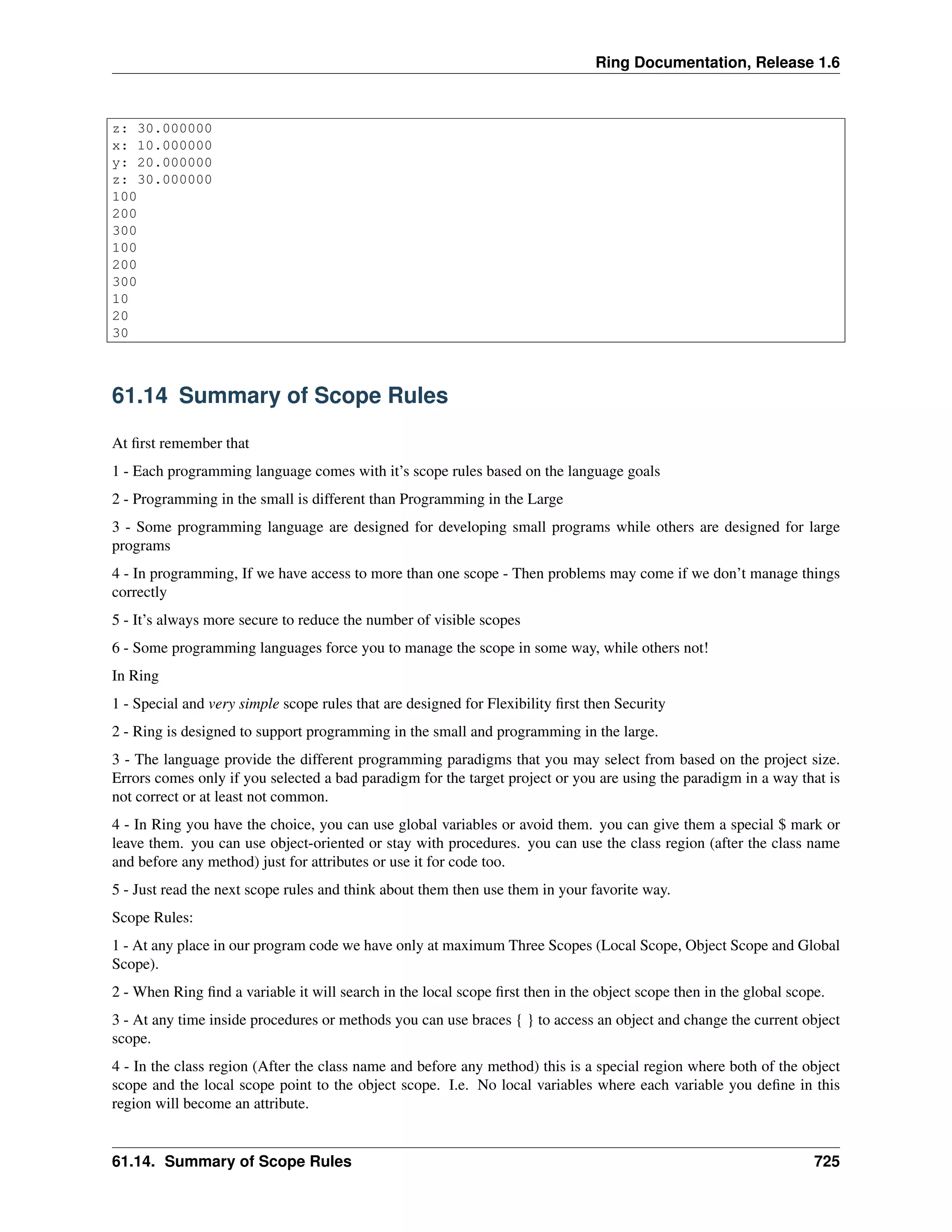 Ring Documentation, Release 1.6
z: 30.000000
x: 10.000000
y: 20.000000
z: 30.000000
100
200
300
100
200
300
10
20
30
61.14 Summary of Scope Rules
At ﬁrst remember that
1 - Each programming language comes with it’s scope rules based on the language goals
2 - Programming in the small is different than Programming in the Large
3 - Some programming language are designed for developing small programs while others are designed for large
programs
4 - In programming, If we have access to more than one scope - Then problems may come if we don’t manage things
correctly
5 - It’s always more secure to reduce the number of visible scopes
6 - Some programming languages force you to manage the scope in some way, while others not!
In Ring
1 - Special and very simple scope rules that are designed for Flexibility ﬁrst then Security
2 - Ring is designed to support programming in the small and programming in the large.
3 - The language provide the different programming paradigms that you may select from based on the project size.
Errors comes only if you selected a bad paradigm for the target project or you are using the paradigm in a way that is
not correct or at least not common.
4 - In Ring you have the choice, you can use global variables or avoid them. you can give them a special $ mark or
leave them. you can use object-oriented or stay with procedures. you can use the class region (after the class name
and before any method) just for attributes or use it for code too.
5 - Just read the next scope rules and think about them then use them in your favorite way.
Scope Rules:
1 - At any place in our program code we have only at maximum Three Scopes (Local Scope, Object Scope and Global
Scope).
2 - When Ring ﬁnd a variable it will search in the local scope ﬁrst then in the object scope then in the global scope.
3 - At any time inside procedures or methods you can use braces { } to access an object and change the current object
scope.
4 - In the class region (After the class name and before any method) this is a special region where both of the object
scope and the local scope point to the object scope. I.e. No local variables where each variable you deﬁne in this
region will become an attribute.
61.14. Summary of Scope Rules 725
 
