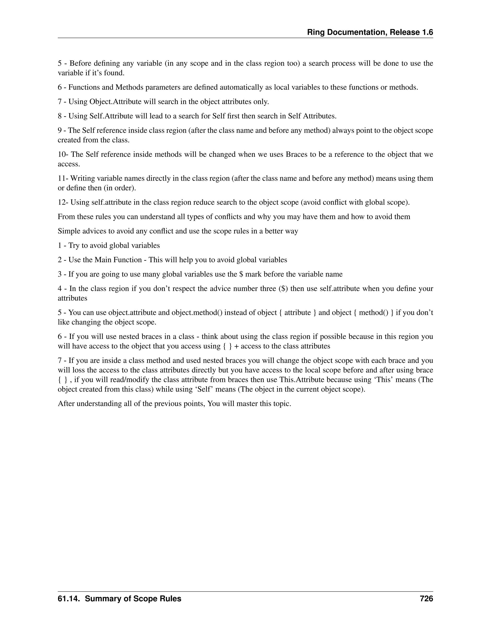 Ring Documentation, Release 1.6
5 - Before deﬁning any variable (in any scope and in the class region too) a search process will be done to use the
variable if it’s found.
6 - Functions and Methods parameters are deﬁned automatically as local variables to these functions or methods.
7 - Using Object.Attribute will search in the object attributes only.
8 - Using Self.Attribute will lead to a search for Self ﬁrst then search in Self Attributes.
9 - The Self reference inside class region (after the class name and before any method) always point to the object scope
created from the class.
10- The Self reference inside methods will be changed when we uses Braces to be a reference to the object that we
access.
11- Writing variable names directly in the class region (after the class name and before any method) means using them
or deﬁne then (in order).
12- Using self.attribute in the class region reduce search to the object scope (avoid conﬂict with global scope).
From these rules you can understand all types of conﬂicts and why you may have them and how to avoid them
Simple advices to avoid any conﬂict and use the scope rules in a better way
1 - Try to avoid global variables
2 - Use the Main Function - This will help you to avoid global variables
3 - If you are going to use many global variables use the $ mark before the variable name
4 - In the class region if you don’t respect the advice number three ($) then use self.attribute when you deﬁne your
attributes
5 - You can use object.attribute and object.method() instead of object { attribute } and object { method() } if you don’t
like changing the object scope.
6 - If you will use nested braces in a class - think about using the class region if possible because in this region you
will have access to the object that you access using { } + access to the class attributes
7 - If you are inside a class method and used nested braces you will change the object scope with each brace and you
will loss the access to the class attributes directly but you have access to the local scope before and after using brace
{ } , if you will read/modify the class attribute from braces then use This.Attribute because using ‘This’ means (The
object created from this class) while using ‘Self’ means (The object in the current object scope).
After understanding all of the previous points, You will master this topic.
61.14. Summary of Scope Rules 726
 