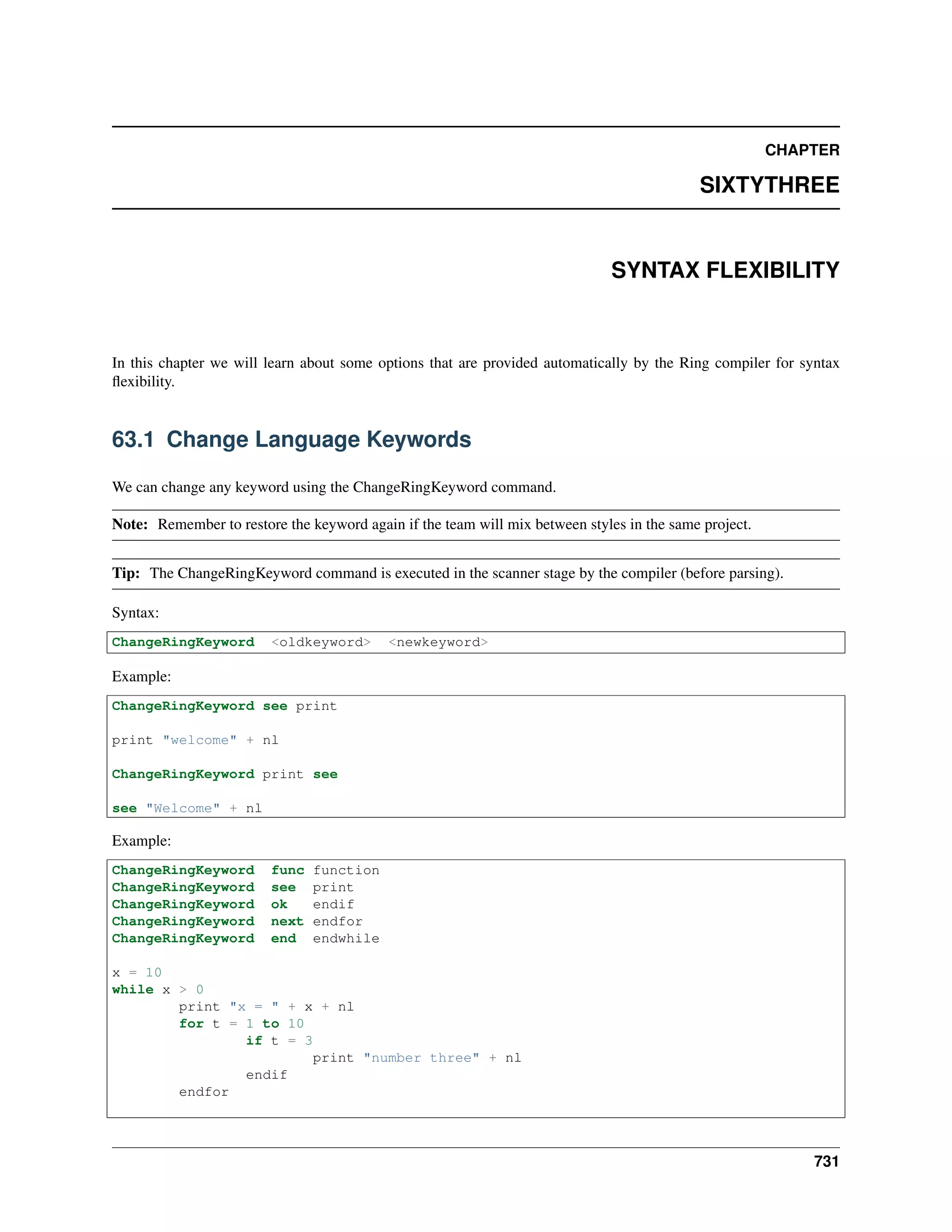 CHAPTER
SIXTYTHREE
SYNTAX FLEXIBILITY
In this chapter we will learn about some options that are provided automatically by the Ring compiler for syntax
ﬂexibility.
63.1 Change Language Keywords
We can change any keyword using the ChangeRingKeyword command.
Note: Remember to restore the keyword again if the team will mix between styles in the same project.
Tip: The ChangeRingKeyword command is executed in the scanner stage by the compiler (before parsing).
Syntax:
ChangeRingKeyword <oldkeyword> <newkeyword>
Example:
ChangeRingKeyword see print
print "welcome" + nl
ChangeRingKeyword print see
see "Welcome" + nl
Example:
ChangeRingKeyword func function
ChangeRingKeyword see print
ChangeRingKeyword ok endif
ChangeRingKeyword next endfor
ChangeRingKeyword end endwhile
x = 10
while x > 0
print "x = " + x + nl
for t = 1 to 10
if t = 3
print "number three" + nl
endif
endfor
731
 