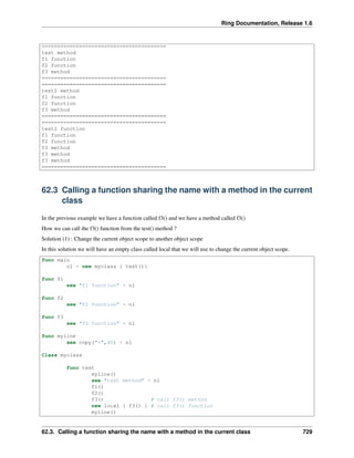 Ring Documentation, Release 1.6
========================================
test method
f1 function
f2 function
f3 method
========================================
========================================
test2 method
f1 function
f2 function
f3 method
========================================
========================================
test2 function
f1 function
f2 function
f3 method
f3 method
f3 method
========================================
62.3 Calling a function sharing the name with a method in the current
class
In the previous example we have a function called f3() and we have a method called f3()
How we can call the f3() function from the test() method ?
Solution (1) : Change the current object scope to another object scope
In this solution we will have an empty class called local that we will use to change the current object scope.
func main
o1 = new myclass { test()}
func f1
see "f1 function" + nl
func f2
see "f2 function" + nl
func f3
see "f3 function" + nl
func myline
see copy("=",40) + nl
Class myclass
func test
myline()
see "test method" + nl
f1()
f2()
f3() # call f3() method
new local { f3() } # call f3() function
myline()
62.3. Calling a function sharing the name with a method in the current class 729
 