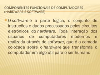 COMPONENTES FUNCIONAIS DE COMPUTADORES
(HARDWARE E SOFTWARE)
 O software é a parte lógica, o conjunto de
instruções e dados processados pelos circuitos
eletrónicos do hardware. Toda interação dos
usuários de computadores modernos é
realizada através do software, que é a camada
colocada sobre o hardware que transforma o
computador em algo útil para o ser humano
 