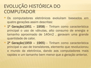 EVOLUÇÃO HISTÓRICA DO
COMPUTADOR
 Os computadores eletrónicos evoluíram baseados em
quatro gerações assim descritas:
 1ª Geração(1951 – 1958) – Tinham como característica
principal o uso de válvulas, alto consumo de energia e
tamanho aproximado de 140m2 , geravam uma grande
quantidade de calor.
 2ª Geração(1959 – 1965) – Tinham como característica
principal o uso de transístores, elemento que revolucionou
o mundo da eletrônica, dando aos computadores mais
rapidez e um tamanho bem menor que a geração anterior.
 