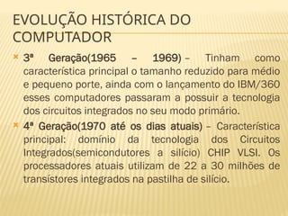 EVOLUÇÃO HISTÓRICA DO
COMPUTADOR
 3ª Geração(1965 – 1969) – Tinham como
característica principal o tamanho reduzido para médio
e pequeno porte, ainda com o lançamento do IBM/360
esses computadores passaram a possuir a tecnologia
dos circuitos integrados no seu modo primário.
 4ª Geração(1970 até os dias atuais) – Característica
principal: domínio da tecnologia dos Circuitos
Integrados(semicondutores a silício) CHIP VLSI. Os
processadores atuais utilizam de 22 a 30 milhões de
transístores integrados na pastilha de silício.
 