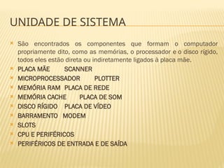 UNIDADE DE SISTEMA
 São encontrados os componentes que formam o computador
propriamente dito, como as memórias, o processador e o disco rígido,
todos eles estão direta ou indiretamente ligados à placa mãe.
 PLACA MÃE SCANNER
 MICROPROCESSADOR PLOTTER
 MEMÓRIA RAM PLACA DE REDE
 MEMÓRIA CACHE PLACA DE SOM
 DISCO RÍGIDO PLACA DE VÍDEO
 BARRAMENTO MODEM
 SLOTS
 CPU E PERIFÉRICOS
 PERIFÉRICOS DE ENTRADA E DE SAÍDA
 