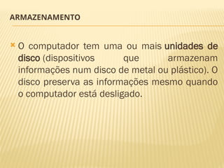 ARMAZENAMENTO
 O computador tem uma ou mais unidades de
disco (dispositivos que armazenam
informações num disco de metal ou plástico). O
disco preserva as informações mesmo quando
o computador está desligado.
 