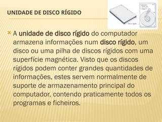 UNIDADE DE DISCO RÍGIDO
 A unidade de disco rígido do computador
armazena informações num disco rígido, um
disco ou uma pilha de discos rígidos com uma
superfície magnética. Visto que os discos
rígidos podem conter grandes quantidades de
informações, estes servem normalmente de
suporte de armazenamento principal do
computador, contendo praticamente todos os
programas e ficheiros.
 