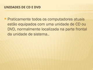 UNIDADES DE CD E DVD
 Praticamente todos os computadores atuais
estão equipados com uma unidade de CD ou
DVD, normalmente localizada na parte frontal
da unidade de sistema..
 