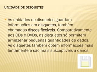 UNIDADE DE DISQUETES
 As unidades de disquetes guardam
informações em disquetes, também
chamadas discos flexíveis. Comparativamente
aos CDs e DVDs, as disquetes só permitem
armazenar pequenas quantidades de dados.
As disquetes também obtêm informações mais
lentamente e são mais susceptíveis a danos.
 
