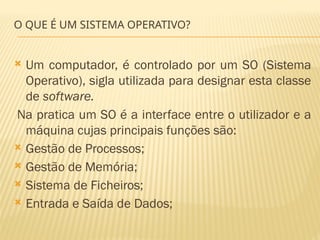 O QUE É UM SISTEMA OPERATIVO?
 Um computador, é controlado por um SO (Sistema
Operativo), sigla utilizada para designar esta classe
de software.
Na pratica um SO é a interface entre o utilizador e a
máquina cujas principais funções são:
 Gestão de Processos;
 Gestão de Memória;
 Sistema de Ficheiros;
 Entrada e Saída de Dados;
 