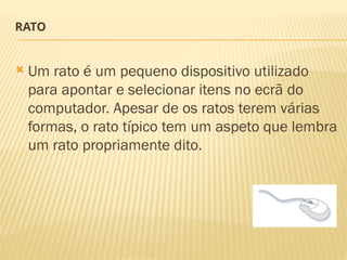 RATO
 Um rato é um pequeno dispositivo utilizado
para apontar e selecionar itens no ecrã do
computador. Apesar de os ratos terem várias
formas, o rato típico tem um aspeto que lembra
um rato propriamente dito.
 