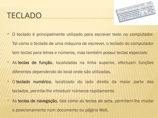 TECLADO
 O teclado é principalmente utilizado para escrever texto no computador.
Tal como o teclado de uma máquina de escrever, o teclado do computador
tem teclas para letras e números, mas também possui teclas especiais:
 As teclas de função, localizadas na linha superior, efectuam funções
diferentes dependendo do local onde são utilizadas.
 O teclado numérico, localizado do lado direito da maior parte dos
teclados, permite-lhe introduzir números rapidamente.
 As teclas de navegação, tais como as teclas de seta, permitem-lhe mudar
o posicionamento num documento ou página Web.
 