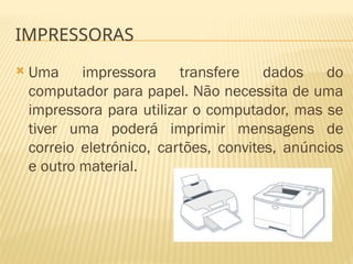 IMPRESSORAS
 Uma impressora transfere dados do
computador para papel. Não necessita de uma
impressora para utilizar o computador, mas se
tiver uma poderá imprimir mensagens de
correio eletrónico, cartões, convites, anúncios
e outro material.
 