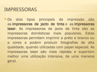 IMPRESSORAS
 Os dois tipos principais de impressão são
as impressoras de jacto de tinta e as impressoras
laser. As impressoras de jacto de tinta são as
impressoras domésticas mais populares. Estas
impressoras permitem imprimir a preto e branco ou
a cores e podem produzir fotografias de alta
qualidade, quando utilizadas com papel especial. As
impressoras laser são mais rápidas e suportam
melhor uma utilização intensiva, de uma maneira
geral.
 