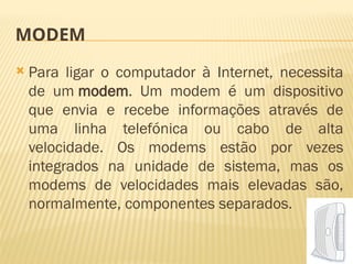 MODEM
 Para ligar o computador à Internet, necessita
de um modem. Um modem é um dispositivo
que envia e recebe informações através de
uma linha telefónica ou cabo de alta
velocidade. Os modems estão por vezes
integrados na unidade de sistema, mas os
modems de velocidades mais elevadas são,
normalmente, componentes separados.
 