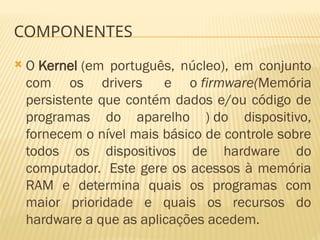 COMPONENTES
 O Kernel (em português, núcleo), em conjunto
com os drivers e o firmware(Memória
persistente que contém dados e/ou código de
programas do aparelho ) do dispositivo,
fornecem o nível mais básico de controle sobre
todos os dispositivos de hardware do
computador. Este gere os acessos à memória
RAM e determina quais os programas com
maior prioridade e quais os recursos do
hardware a que as aplicações acedem.
 
