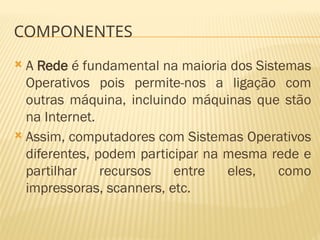 COMPONENTES
 A Rede é fundamental na maioria dos Sistemas
Operativos pois permite-nos a ligação com
outras máquina, incluindo máquinas que stão
na Internet.
 Assim, computadores com Sistemas Operativos
diferentes, podem participar na mesma rede e
partilhar recursos entre eles, como
impressoras, scanners, etc.
 