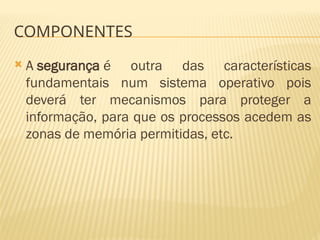 COMPONENTES
 A segurança é outra das características
fundamentais num sistema operativo pois
deverá ter mecanismos para proteger a
informação, para que os processos acedem as
zonas de memória permitidas, etc.
 