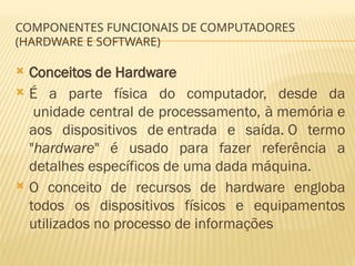 COMPONENTES FUNCIONAIS DE COMPUTADORES
(HARDWARE E SOFTWARE)
 Conceitos de Hardware
 É a parte física do computador, desde da
unidade central de processamento, à memória e
aos dispositivos de entrada e saída. O termo
"hardware" é usado para fazer referência a
detalhes específicos de uma dada máquina.
 O conceito de recursos de hardware engloba
todos os dispositivos físicos e equipamentos
utilizados no processo de informações
 