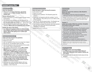 121
Detailed Lesson Plan
Starting the lesson
Greet the Students.
•	Welcome the Students to the lesson. Ask familiar
questions, such as What’s the date? What’s the
weather like?
Review telling the time.
•	Draw a clock face on a scrap of paper, but don’t show
the Students.
•	The Students ask questions until they discover the
time you have drawn on the clock. Is it five to five?
No, it’s before/after five to five. Is it ... and so on.
•	Ask the Students questions about where they were
yesterday. Where were you yesterday at (2 o’clock)?
Explain the aims of the lesson.
•	Say Today we’re going to listen to a famous song
from Ireland, read the lyrics and answer questions
about it. We’re also going to do a culture quiz
about Ireland.
Student’s Book Activity 19
Listen and read. Answer the questions.
CD 2 Track 39 p239
•	Read Finn’s post.
•	Ask the Students if they know any songs from Ireland.
•	Play the CD. The Students listen and read.
•	Ask the Students to look at the pictures of the cockle
and mussel. Check comprehension.
•	Ask questions about the text, such as Who is Molly
Malone? (She’s a character in a traditional song.)
Where does she work? (She sells seafood from
a wheelbarrow.) What happens at the end of the
song? (Molly Malone dies.) Where is there a statue of
Molly Malone? (In Dublin.) The Students answer the
questions orally. Explain new vocabulary, as necessary.
•	Ask Who are the most famous characters from
books or songs in your country? Are there any
traditional songs in your country which everyone
knows? The Students respond.
•	(Optional) You could sing Molly Malone with your
Students. The karaoke version of the song is also
available. CD 2 Track 40
Student’s Book Activity 20
Read and guess. Listen and say the answers.
CD 2 Track 41 p239
•	Read Finn’s post.
•	Read the quiz questions. The Students guess the
answers.
•	(Optional) The Students write the numbers 1 to 6 in
their notebooks. They write a), b) or c) to make a note
of their guesses.
•	Play the CD. Use the pause button. The Students say
their answers before they hear them on the CD.
•	The Students compare the answers with their guesses
and say which facts they think are particularly
interesting or surprising.
Answers: (See answers in audioscript.)
Activity Book
Activity 16
Read and correct the sentences. (See Student’s
Book page 40.)
•	The Students read and correct the sentences,
referring to the text in the Student’s Book if necessary.
Answers: 1 Molly Malone is a character in a song. 2 She doesn’t work
in a shop. 3 She sells seafood from a wheelbarrow. 4 Molly dies of a
fever. 5 People believe her ghost now walks in the streets of Dublin.
6 There is a statue of Molly in Dublin.
Activity 17
Listen and number. Write the countries. Complete
the sentence about your country.
CD 2 Track 42 p240
•	Read the introductory sentence. The Students predict
which English-speaking countries the characters
come from. I think (Maui) is from (New Zealand).
•	Play the CD. The Students listen and number the
characters in the order they hear them.
•	Ask the Students if their predictions were correct.
•	The Students write the countries under the
characters. Check the answers.
•	The Students complete the sentence about a
character from a song or book from their country.
Answers: 1 Robin Hood, England 2 Anansi the spider, Jamaica
3 Anne of Green Gables, Canada 4 Maui, New Zealand (Student’s own
sentences.)
Ending the lesson
Review the lesson and say goodbye.
•	Ask What do you know about Molly Malone?
What other characters from songs or stories can
you name?
•	The Students tidy up, put their books away and say
goodbye.
9780230483835_text_p35-261.indd 121 04/11/2014 20:54
 