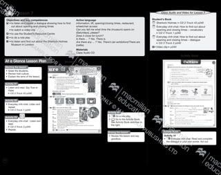 122
Lesson 74
Student’s Book
	Sherlock Holmes CD 2 Track 43 p240
	Everyday chit-chat: How to find out about
opening and closing times – vocabulary
CD 3 Track 1 p240
	Everyday chit-chat: How to find out about
opening and closing times – dialogue
CD 3 Track 2 p240
Video clip p240
Class Audio for Lesson 7Class Audio and Video for Lesson 7
Activity Book
Activity Book
Activity 18
•	 Everyday chit-chat: Read and complete
the dialogue in your own words. Act out.
Objectives and key competences
	•	to listen and repeat a dialogue showing how to find
		 out about opening and closing times
	 •	to watch a video clip
	•	to use the Student’s Resource Centre
	•	to do a role play
	•	to listen and find out about the Sherlock Holmes
		 Museum in London
Active language
information, lift, opening/closing times, restaurant,
wheelchair access
Can you tell me what time the (museum) opens on
(Saturdays), please?
Does it close for lunch?
Is there ... ? Yes. There is.
Are there any ... ? Yes. There’s (an exhibition)/There are
(cafés).
Materials
Class Audio CD
Student’s BookAt a Glance Lesson Plan
Starting the lesson
•	 Greet the Students.
•	 Review Irish culture.
•	 Explain the aims of the lesson.
Activity 21
•	 Listen and read. Say True or
False.
CD 2 Track 43 p240
Activity 22
•	 Everyday chit-chat: Listen and
repeat.
CD 3 Track 1 p240
Activity 24
•	 Do a role play.
•	 Go to the Activity Book.
See Activity Book activities to
the right.
Ending the lesson
•	 Review the lesson and say
goodbye.
Activity 23
•	 Everyday chit-chat: Listen and
read.
CD 3 Track 2 p240
•	 Repeat.
9780230483835_text_p35-261.indd 122 04/11/2014 20:54
 