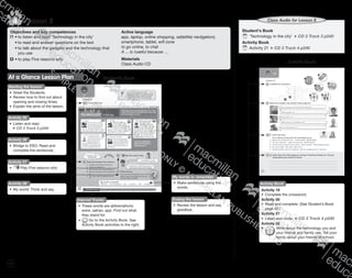 124
Lesson 84
Objectives and key competences
	•	to listen and read ‘Technology in the city’
	 •	to read and answer questions on the text
	 •	to talk about the gadgets and the technology that
		 you use
	 •	to play Five reasons why
Active language
app, laptop, online shopping, sat(ellite) nav(igation),
smartphone, tablet, wifi zone
to go online, to chat
A ... is /useful because …
Materials
Class Audio CD
Student’s BookAt a Glance Lesson Plan
Starting the lesson
•	 Greet the Students.
•	 Review how to find out about
opening and closing times.
•	 Explain the aims of the lesson.
Activity 25
•	 Listen and read.
CD 3 Track 3 p240
Activity 26
•	 Bridge to ESO: Read and
complete the sentences.
Activity 27
•	 Play Five reasons why.
Activity 28
•	 My world: Think and say.
Ending the lesson
•	 Review the lesson and say
goodbye.
Student’s Book
	‘Technology in the city’ CD 3 Track 3 p240
Activity Book
	Activity 21 CD 3 Track 4 p240
Class Audio for Lesson 8
Activity Book
Internet Tracks
•	 These words are abbreviations:
www, satnav, app. Find out what
they stand for.
•	 Go to the Activity Book. See
Activity Book activities to the right.
My words to remember
•	 Make sentences using the
words.
Activity Book
Activity 19
•	 Complete the crossword.
Activity 20
•	 Read and complete. (See Student’s Book
page 42.)
Activity 21
•	 Listen and circle. CD 3 Track 4 p240
Activity 22
•	 		 Write about the technology you and
	your friends and family use. Tell your
	 family about your friends at school.
9780230483835_text_p35-261.indd 124 04/11/2014 20:54
 