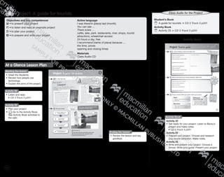 126
Student’s Book
Starting the lesson
•	 Greet the Students.
•	 Review how people use
technology.
•	 Explain the aims of the project.
At a Glance Lesson Plan
Objectives and key competences
	•	to present your project
	•	to listen and read an example project
	•	to plan your project
	•	to prepare and write your project
Active language
I was there/in (place) last (month).
You can see …
There is/are …
cafés, lake, park, restaurants, river, shops, tourist
attractions, wheelchair access
24 hours a day, free
I recommend (name of place) because …
the time, prices
opening and closing times
Materials
Class Audio CD
Pro ect: A guide for tourists4
Activity 29
•	 Listen and read.
CD 3 Track 5 p241
Activity 30
•	 Plan your project.
•	 Go to the Activity Book.
See Activity Book activities to
the right.
Ending the lesson
•	 Review the lesson and say
goodbye.
Student’s Book
	A guide for tourists CD 3 Track 5 p241
Activity Book
	Activity 23 CD 3 Track 5 p241
Activity Book
Activity 23
•	 Get ready for your project. Listen to Becky’s
project and make notes.
CD 3 Track 5 p241
Activity 24
•	 Prepare your project. Choose and research
your tourist attraction. Make notes.
Activity 25
•	 Write and present your project. Choose a
format. Write your guide. Present your project.
Activity Book
Class Audio for the Project
9780230483835_text_p35-261.indd 126 04/11/2014 20:54
 