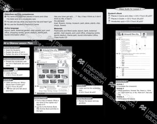 110
Lesson 14
Student’s Book
	Places in towns and cities CD 2 Track 28 p237
	Places in Dublin CD 2 Track 29 p237
	Vocabulary quiz CD 2 Track 30 p237
Class Audio for Lesson 1
Activity Book
Activity Book
Activity 1
•	 Complete the crossword.
Activity 2
•	 Write questions. Answer Yes, there is, I think
so, I don’t think so, or No, there isn’t. Ask and
say.
Activity 3
•	 Write about the places.
Objectives and key competences
	•	to name and describe places in towns and cities
	 •	to listen and do a vocabulary quiz
	•	to ask and say what your town/city has and hasn’t got
	•	to use the Student’s Resource Centre
Active language
airport, bank, botanical garden, main square, port, post
office, shopping centre, sports stadium, theme park,
tourist information office
Has your town got a(n) … ? Yes, it has./I think so./I don’t
think so./No, it hasn’t.
the alphabet
boat, flowers, money, museum, park, plane, plants, ship,
shops, flowers
Materials
Flashcards and Word cards: airport, bank, botanical
garden, main square, port, post office, shopping centre,
sports stadium, theme park, tourist information office,
Class Audio CD
Ending the lesson
•	 Review the lesson and say
goodbye.
Student’s BookAt a Glance Lesson Plan
Starting the lesson
•	 Greet the Students.
•	 Explain the aims of Unit 4.
•	 Explain the aims of the lesson.
Activity 2
•	 Listen and find out. Which
places hasn’t Dublin got?
CD 2 Track 29 p237
•	 Now ask and talk about
your town.
Vocabulary presentation
•	 Present the vocabulary with
the Unit 4 flashcards and word
cards.
Activity 1
•	 Listen and say.
CD 2 Track 28 p237
Activity 3
•	 Listen and do the vocabulary
quiz.
CD 2 Track 30 p237
Internet Tracks
•	 Find a map of Ireland. What is
the name of the capital city?
Where is it?
•	 Go to the Activity Book.
See Activity Book activities to
the right.
9780230483835_text_p35-261.indd 110 04/11/2014 20:53
 