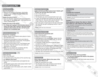 111
Detailed Lesson Plan
Starting the lesson
Greet the Students.
•	Welcome the Students to the lesson. Ask familiar
questions, such as What’s the date? What’s the
weather like?
Explain the aims of Unit 4.
•	Draw the Students’ attention to the top of Student’s
Book page 34. Say In this unit … and read the aims.
Check understanding.
Explain the aims of the lesson.
•	Say Today we’re going to find out about places in
towns and cities. We’re going to ask and answer
questions about where you live, and we’re also
going to do a vocabulary quiz.
Student’s Book Activity 2
Listen and find out. Which places hasn’t Dublin got?
Now ask and talk about your town.
CD 2 Track 29 p237
•	Play the CD once or twice.
•	The Students say which place(s) Dublin hasn’t got.
•	In pairs, the Students ask questions and talk about
where they live. Has your town got (an airport)? / Yes,
it has./I think so./I don’t think so./No, it hasn’t.
•	Ask a few pairs to report back to the rest of the class.
Our town/city has got a (shopping centre). It hasn’t
got a (port).
Answer: Dublin hasn’t got a theme park.
Student’s Book Activity 3
Listen and do the vocabulary quiz.
CD 2 Track 30 p237
•	Divide the class into two teams.
•	Draw attention to the recycle logo. Explain that the
Students will be hearing familiar words, as well as
practising new vocabulary.
•	If necessary, briefly revise the vocabulary that’s
included in the quiz.
•	Play the CD. Use the pause button. Members of each
team take turns to answer. Keep score on the board.
•	Extend the quiz by holding up the flashcards. The
Students say and spell the words.
•	The team with most points at the end of the quiz wins.
Answer: (See answers in audioscript.)
Activity Book
Activity 1
Complete the crossword.
•	The Students read the clues and write the answers
into the crossword.
Answers: 1 post office 2 theme park 3 airport 4 port 5 bank
6 tourist information
Activity 2
Write questions. Answer Yes, there is, I think so, I
don’t think so, or No, there isn’t. Ask and say.
•	The Students write questions about the pictures,
based on the example.
•	The Students write true answers.
•	The Students ask the questions and say what there is
where they live.
Answers: 1 Is there an airport where you live? 2 Is there a sports
stadium where you live? 3 Is there a port where you live? 4 Is there a
theme park where you live? 5 Is there a main square where you live?
(Student’s own answers.)
Activity 3
Write about the places.
•	The Students write a sentence about each of the
places shown.
Possible answers: 1 A train station is a place where you can catch
a train. 2 A botanical garden is a place where you can see plants and
flowers. 3 A shopping centre is a place where you can see lots of
shops. 4 A post office is a place where you can send letters and buy
stamps.
Ending the lesson
Review the lesson and say goodbye.
•	Ask Can you remember the names of the places
on the flashcards?
•	The Students tidy up, put their books away and say
goodbye.
Vocabulary presentation
Present the vocabulary.
•	(Books closed.) The Students name places in towns
and cities they know.
•	Introduce the new places in towns and cities by
sticking the flashcards on the board. The Students
repeat the words once or twice.
•	Hold up the word cards in turn. The Students read
the words. They then match the word cards and
flashcards on the board.
•	Note: You can present the vocabulary with the
Vocabulary Tool in the Presentation Kit.
Student’s Book Activity 1
Listen and say.
CD 2 Track 28 p237
•	The Students look at the photo of Finn and the map.
•	Ask Where’s Finn from?
•	Play the CD. The Students listen and repeat the new
words.
•	The Students guess which of the places Dublin hasn’t
got. (Don’t say the answer yet.)
•	The Students name other places. (Zoo, beach, funfair,
supermarket …)
Internet Tracks
Find a map of Ireland. What is the name of the
capital city? Where is it?
•	Read the instructions as a class.
•	The Students find a map of Ireland on the internet
with a teacher and locate the capital city.
Answer: Dublin. It is on the east coast.
9780230483835_text_p35-261.indd 111 04/11/2014 20:53
 