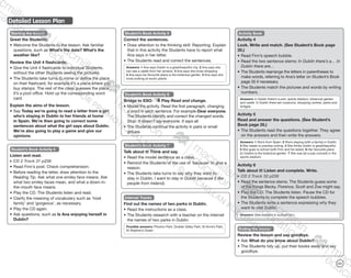 113
Detailed Lesson Plan
Starting the lesson
Greet the Students.
•	Welcome the Students to the lesson. Ask familiar
questions, such as What’s the date? What’s the
weather like?
Review the Unit 4 flashcards.
•	Give the Unit 4 flashcards to individual Students,
without the other Students seeing the pictures.
•	The Students take turns to mime or define the place
on their flashcard, for example It’s a place where you
buy stamps. The rest of the class guesses the place.
It’s a post office. Hold up the corresponding word
card.
Explain the aims of the lesson.
•	Say Today we’re going to read a letter from a girl
who’s staying in Dublin to her friends at home
in Spain. We’re then going to correct some
sentences about what the girl says about Dublin.
We’re also going to play a game and give our
opinions.
Student’s Book Activity 7
Talk about it! Think and say.
•	Read the model sentence as a class.
•	Remind the Students of the use of ‘because’ to give a
reason.
•	The Students take turns to say why they want to
stay in Dublin. I want to stay in Dublin because (I like
people from Ireland).
Student’s Book Activity 5
Correct the sentences.
•	Draw attention to the thinking skill: Reporting. Explain
that in this activity the Students have to report what
Ana says in her letter.
•	The Students read and correct the sentences.
Answers: 1 Ana says Dublin is a great/beautiful city. 2 Ana says she
can see a castle from her window. 3 Ana says she loves shopping.
4 Ana says her favourite place is the botanical garden. 5 Ana says she
loves looking at exotic plants.
Student’s Book Activity 6
Bridge to ESO: Play Read and change.
•	Model the activity. Read the first paragraph, changing
a word in each sentence. For example Dear everyone.
The Students identify and correct the changed words.
Stop. It doesn’t say everyone. It says all.
•	The Students continue the activity in pairs or small
groups.
Activity Book
Activity 4
Look. Write and match. (See Student’s Book page
35.)
•	Read Finn’s speech bubble.
•	Read the two sentence stems: In Dublin there’s a… In
Dublin there are…
•	The Students rearrange the letters in parentheses to
make words, referring to Ana’s letter on Student’s Book
page 35 if necessary.
•	The Students match the pictures and words by writing
numbers.
Answers: In Dublin there’s a port, sports stadium, botanical garden
and castle. In Dublin there are museums, shopping centres, parks and
bridges.
Activity 5
Read and answer the questions. (See Student’s
Book page 35.)
•	The Students read the questions together. They agree
on the answers and then write the answers.
Answers: 1 She’s from Spain. 2 She’s staying (with a family) in Dublin.
3 She needs to practise writing. 4 She thinks Dublin is great/beautiful.
5 She goes to school (with Finn and his sister). 6 Her favourite place
(in Dublin) is the botanical garden. 7 She was (at a pop concert) in the
sports stadium.
Activity 6
Talk about it! Listen and complete. Write.
CD 2 Track 32 p238
•	Read the sentence stems. The Students guess some
of the things Becky, Florence, Scott and Zoe might say.
•	Play the CD. The Students listen. Pause the CD for
the Students to complete the speech bubbles.
•	The Students write a sentence expressing why they
want to visit Dublin.
Answers: (See answers in audioscript.)
Ending the lesson
Review the lesson and say goodbye.
•	Ask What do you know about Dublin?
•	The Students tidy up, put their books away and say
goodbye.
Student’s Book Activity 4
Listen and read.
CD 2 Track 31 p238
•	Read Finn’s post. Check comprehension.
•	Before reading the letter, draw attention to the
Reading Tip. Ask what one smiley face means. Ask
what two smiley faces mean, and what a down-in-
the-mouth face means.
•	Play the CD. The Students listen and read.
•	Clarify the meaning of vocabulary such as ‘host
family’ and ‘gorgeous’, as necessary.
•	Play the CD again.
•	Ask questions, such as Is Ana enjoying herself in
Dublin?
Internet Tracks
Find out the names of two parks in Dublin.
•	Read the instructions as a class.
•	The Students research with a teacher on the internet
the names of two parks in Dublin.
Possible answers: Phoenix Park, Dodder Valley Park, St Anne’s Park,
St Stephen’s Green
9780230483835_text_p35-261.indd 113 04/11/2014 20:53
 