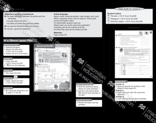 116
Lesson 44
Objectives and key competences
	•	to read dialogues between the police and the
		witnesses
	 •	to play Guess the time
	 •	to listen and learn the grammar tables
	•	to use the Student’s Resource Centre
	•	to be a ‘grammar detective’
Active language
airport, bank, botanical garden, main square, port, post
office, shopping centre, sports stadium, theme park,
tourist information office
It’s before/after (quarter past six).
Where were you at (ten past two) yesterday?
I/He/She was (at the cinema) at (5:35).
You/We/They were (at the hotel) at (5:35).
Materials
Class Audio CD
Student’s BookAt a Glance Lesson Plan
Starting the lesson
•	 Greet the Students.
•	 Review The alibi story.
CD 2 Track 33 p238
•	 Explain the aims of the lesson.
Activity 11
•	 Listen and read.
CD 2 Track 34 p239
•	 Act out the dialogues.
Activity 12
•	 Play Guess the time.
Activity 14
•	 Be a grammar detective! Look
at page 37 in the AB.
Fast Track Grammar
•	 Write five sentences about
where you were yesterday.
•	 Go to the Activity Book.
See Activity Book activities to
the right.
Activity 13
•	 Listen, repeat and learn.
CD 2 Track 35 p239
Ending the lesson
•	 Review the lesson and say
goodbye.
Student’s Book
	The alibi CD 2 Track 33 p238
	Dialogues CD 2 Track 34 p239
	Grammar tables CD 2 Track 35 p239
Class Audio for Lesson 4
Activity Book
Activity Book
Activity 10
•	 Read and answer the questions. (See
Student’s Book page 38.)
Activity 11
•	 Read, circle and write. Be a grammar
detective!
Activity 12
•	 Look. Write sentences about yesterday.
9780230483835_text_p35-261.indd 116 04/11/2014 20:53
 
