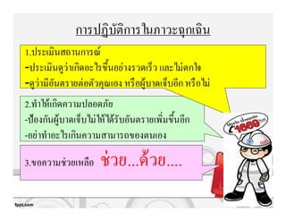 การปฏิบัติการในภาวะฉุกเฉิน
1.ประเมินสถานการณ์
-ประเมินดูว่าเกิดอะไรขึนอย่างรวดเร็ว และไม่ตกใจ
-ดูว่ามีอันตรายต่อตัวคุณเอง หรือผู้บาดเจ็บอีกหรือไม่
2.ทําให้เกิดความปลอดภัย
-ป้องกันผู้บาดเจ็บไม่ให้ได้รับอันตรายเพิ=มขึนอีก
-อย่าทําอะไรเกินความสามารถของตนเอง
3.ขอความช่วยเหลือ ช่วย...ด้วย....
 