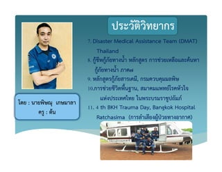 ประวัติวิทยากร
7. Disaster Medical Assistance Team (DMAT)
Thailand
8. กูKชีพกูKภัยทางน้ํา หลักสูตร การชZวยเหลือและคKนหา
กูKภัยทางน้ํา ภาค7
9. หลักสูตรกูKภัยสารเคมี, กรมควบคุมมลพิษ
10.การชZวยชีวิตพื้นฐาน, สมาคมแพทย+โรคหัวใจ
แหZงประเทศไทย ในพระบรมราชูปถัมภ+
11. 4 th BKH Trauma Day, Bangkok Hospital
Ratchasima (การลําเลียงผูKปbวยทางอากาศ)
โดย : นายพิษณุ เกษมาลา
ครู : ตKน
 