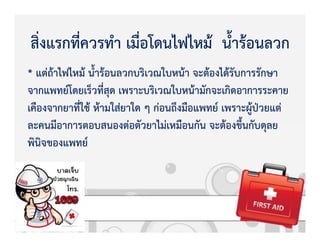 * แตZถKาไฟไหมK น้ํารKอนลวกบริเวณใบหนKา จะตKองไดKรับการรักษา
จากแพทย+โดยเร็วที่สุด เพราะบริเวณใบหนKามักจะเกิดอาการระคาย
เคืองจากยาที่ใชK หKามใสZยาใด ๆ กZอนถึงมือแพทย+ เพราะผูKปbวยแตZ
ละคนมีอาการตอบสนองตZอตัวยาไมZเหมือนกัน จะตKองขึ้นกับดุลย
พินิจของแพทย+
สิ่งแรกที่ควรทํา เมื่อโดนไฟไหมK น้ํารKอนลวก
 