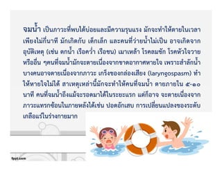 จมน้ํา เปpนภาวะที่พบไดKบZอยและมีความรุนแรง มักจะทําใหKตายในเวลา
เพียงไมZกี่นาที มักเกิดกับ เด็กเล็ก และคนที่วZายน้ําไมZเปpน อาจเกิดจาก
อุบัติเหตุ (เชZน ตกน้ํา เรือคว่ํา เรือชน) เมาเหลKา โรคลมชัก โรคหัวใจวาย
หรืออื่น ๆคนที่จมน้ํามักจะตายเนื่องจากขาดอากาศหายใจ เพราะสําลักน้ํา
บางคนอาจตายเนื่องจากภาวะ เกร็งของกลZองเสียง (laryngospasm) ทํา
ใหKหายใจไมZไดK สาเหตุเหลZานี้มักจะทําใหKคนที่จมน้ํา ตายภายใน 5-10
นาที คนที่จมน้ําถึงแมKจะรอดมาไดKในระยะแรก แตZก็อาจ จะตายเนื่องจาก
ภาวะแทรกซKอนในภายหลังไดKเชZน ปอดอักเสบ การเปลี่ยนแปลงของระดับ
เกลือแรZในรZางกายมาก
 