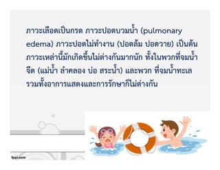 ภาวะเลือดเปpนกรด ภาวะปอดบวมน้ํา (pulmonary
edema) ภาวะปอดไมZทํางาน (ปอดลKม ปอดวาย) เปpนตKน
ภาวะเหลZานี้มักเกิดขึ้นไมZตZางกันมากนัก ทั้งในพวกที่จมน้ํา
จืด (แมZน้ํา ลําคลอง บZอ สระน้ํา) และพวก ที่จมน้ําทะเล
รวมทั้งอาการแสดงและการรักษาก็ไมZตZางกัน
 