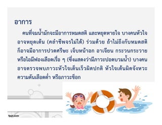 อาการ
คนที่จมน้ํามักจะมีอาการหมดสติ และหยุดหายใจ บางคนหัวใจ
อาจหยุดเตKน (คลําชีพจรไมZไดK) รZวมดKวย ถKาไมZถึงกับหมดสติ
ก็อาจมีอาการปวดศรีษะ เจ็บหนKาอก อาเจียน กระวนกระวาย
หรือไอมีฟองเลือดเรื่อ ๆ (ซึ่งแสดงวZามีภาวะปอดบวมน้ํา) บางคน
อาจตรวจพบภาวะหัวใจเต็นเร็วผิดปกติ หัวใจเตKนผิดจังหวะ
ความดันเลือดต่ํา หรือภาวะช็อก
 