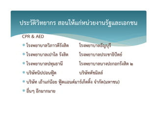 CPR & AED
 โรงพยาบาลวิภาวดีรังสิต โรงพยาบาลธัญบุรี
 โรงพยาบาลเปาโล รังสิต โรงพยาบาลประชาธิปgตย+
 โรงพยาบาลปทุมธานี โรงพยาบาลบางปะกอกรังสิต 2
 บริษัทนิปปอนฟูiด บริษัทดัชมิลล+
 บริษัท เถKาแกZนKอย ฟูiดเเอนด+มาร+เก็ตติ้ง จํากัด(มหาชน)
 อื่นๆ อีกมากมาย
ประวัติวิทยากร สอนใหKแกZหนZวยงานรัฐและเอกชน
 