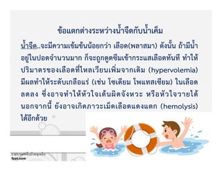 น้ําจืด..จะมีความเขKมขKนนKอยกวZา เลือด(พลาสมา) ดังนั้น ถKามีน้ํา
อยูZในปอดจํานวนมาก ก็จะถูกดูดซึมเขKากระแสเลือดทันที ทําใหK
ปริมาตรของเลือดที่ไหลเวียนเพิ่มจากเดิม (hypervolemia)
มีผลทําใหKระดับเกลือแรZ (เชZน โซเดียม โพแทสเซียม) ในเลือด
ลดลง ซึ่งอาจทําใหKหัวใจเตKนผิดจังหวะ หรือหัวใจวายไดK
นอกจากนี้ ยังอาจเกิดภาวะเม็ดเลือดแดงแตก (hemolysis)
ไดKอีกดKวย
ขKอแตกตZางระหวZางน้ําจืดกับน้ําเค็ม
EMS1669เจ็บป่ วยฉุกเฉิน
 