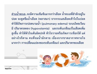 สZวนน้ําทะเล..จะมีความเขKมขKนมากกวZาเลือด น้ําทะเลที่สําลักอยูZใน
ปอด จะดูดซึมน้ําเลือด (พลาสมา) จากกระแสเลือดเขKาไปในปอด
ทําใหKเกิดภาวะปอดบวมน้ํา (pulmonary edema) ระบบไหลเวียน
มี ปริมาตรลดลง (hypovolemia) และระดับเกลือแรZในเลือดเพิ่ม
สูงขึ้น ทําใหKหัวใจเตKนผิดปกติ หัวใจวายหรือเกิดภาวะช็อกไดK แตZ
อยZางไรก็ตาม คนที่จมน้ํามักตาย เนื่องจากขาดอากาศหายใจ
มากกวZา การเปลี่ยนแปลงของระดับเกลือแรZ และปริมาตรของเลือด
 